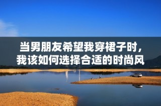 当男朋友希望我穿裙子时，我该如何选择合适的时尚风格呢