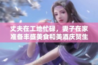 丈夫在工地忙碌，妻子在家准备丰盛美食和美酒庆贺生活
