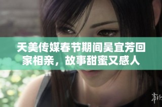 天美传媒春节期间吴宜芳回家相亲，故事甜蜜又感人
