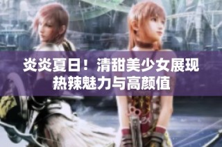 炎炎夏日！清甜美少女展现热辣魅力与高颜值
