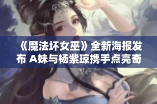 《魔法坏女巫》全新海报发布 A妹与杨紫琼携手点亮奇幻大银幕
