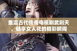 重温古代传奇电视剧武则天，畅享女人花的精彩瞬间