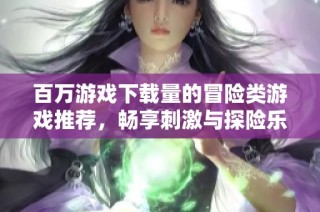 百万游戏下载量的冒险类游戏推荐，畅享刺激与探险乐趣