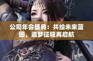 公司年会盛典：共绘未来蓝图，追梦征程再启航