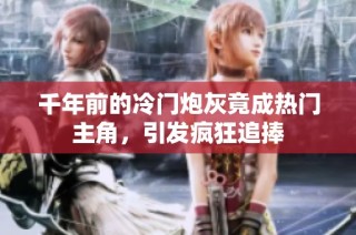 千年前的冷门炮灰竟成热门主角，引发疯狂追捧