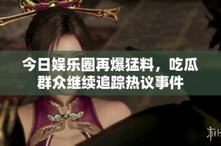 今日娱乐圈再爆猛料，吃瓜群众继续追踪热议事件