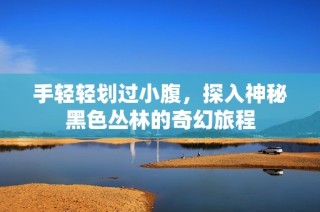 手轻轻划过小腹，探入神秘黑色丛林的奇幻旅程