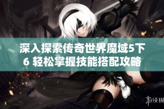 深入探索传奇世界魔域5下6 轻松掌握技能搭配攻略