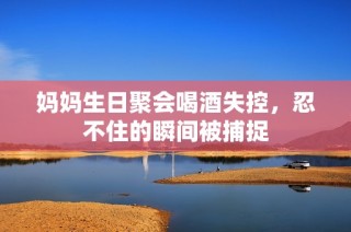 妈妈生日聚会喝酒失控，忍不住的瞬间被捕捉