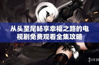 从头至尾畅享幸福之路的电视剧免费观看全集攻略