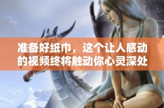 准备好纸巾，这个让人感动的视频终将触动你心灵深处