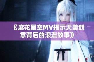 《麻花星空MV揭示天美创意背后的浪漫故事》