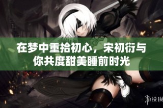 在梦中重拾初心，宋初衍与你共度甜美睡前时光