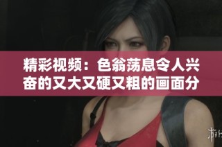 精彩视频：色翁荡息令人兴奋的又大又硬又粗的画面分享