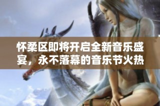 怀柔区即将开启全新音乐盛宴，永不落幕的音乐节火热来袭！