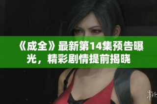 《成全》最新第14集预告曝光，精彩剧情提前揭晓