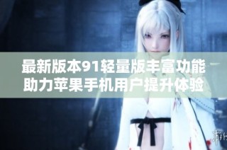 最新版本91轻量版丰富功能助力苹果手机用户提升体验