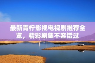 最新青柠影视电视剧推荐全览，精彩剧集不容错过