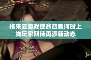 格来云游戏使命召唤何时上线玩家期待再添新动态