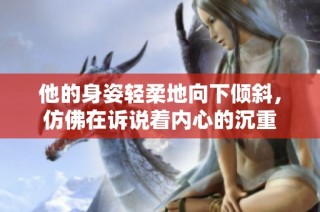他的身姿轻柔地向下倾斜，仿佛在诉说着内心的沉重