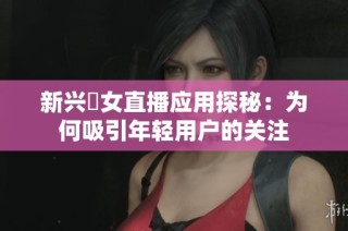 新兴祼女直播应用探秘：为何吸引年轻用户的关注