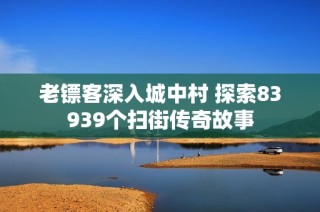 老镖客深入城中村 探索83939个扫街传奇故事