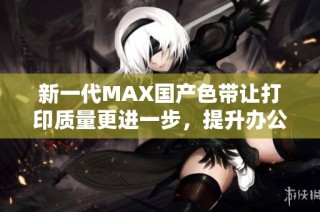 新一代MAX国产色带让打印质量更进一步，提升办公效率和便捷性