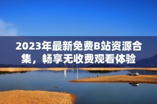 2023年最新免费B站资源合集，畅享无收费观看体验
