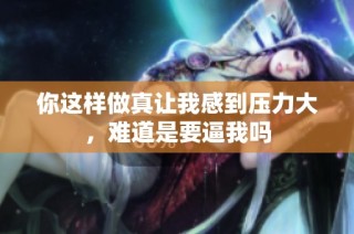 你这样做真让我感到压力大，难道是要逼我吗