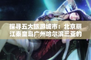 探寻五大旅游城市：北京丽江秦皇岛广州哈尔滨三亚的游玩秘籍与问答汇总