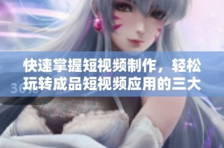 快速掌握短视频制作，轻松玩转成品短视频应用的三大步骤