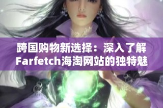 跨国购物新选择：深入了解Farfetch海淘网站的独特魅力与服务