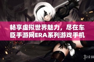 畅享虚拟世界魅力，尽在车臣手游网ERA系列游戏手机版