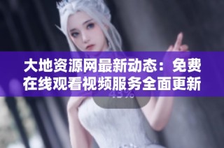 大地资源网最新动态：免费在线观看视频服务全面更新整改