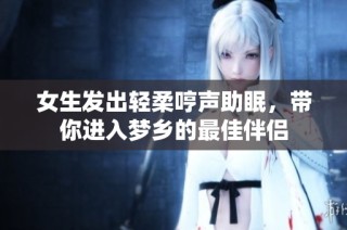 女生发出轻柔哼声助眠，带你进入梦乡的最佳伴侣