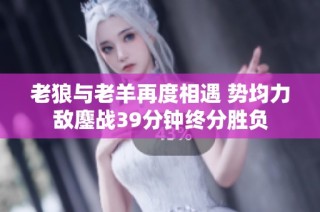 老狼与老羊再度相遇 势均力敌鏖战39分钟终分胜负