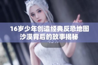 16岁少年创造经典反恐地图沙漠背后的故事揭秘