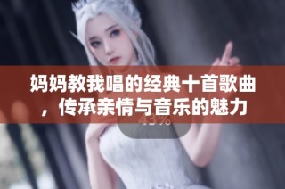 妈妈教我唱的经典十首歌曲，传承亲情与音乐的魅力