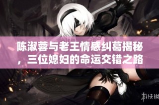 陈淑蓉与老王情感纠葛揭秘，三位媳妇的命运交错之路