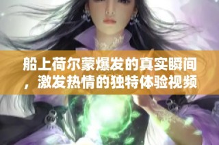 船上荷尔蒙爆发的真实瞬间，激发热情的独特体验视频