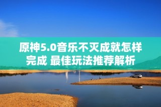 原神5.0音乐不灭成就怎样完成 最佳玩法推荐解析