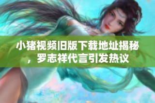 小猪视频旧版下载地址揭秘，罗志祥代言引发热议