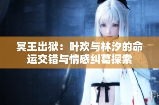 冥王出狱：叶欢与林汐的命运交错与情感纠葛探索