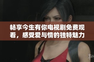 畅享今生有你电视剧免费观看，感受爱与情的独特魅力