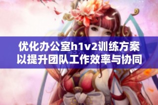优化办公室h1v2训练方案以提升团队工作效率与协同能力