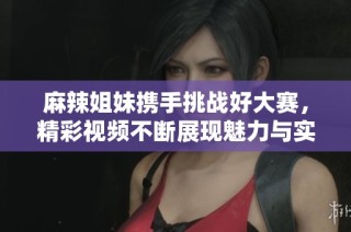 麻辣姐妹携手挑战好大赛，精彩视频不断展现魅力与实力