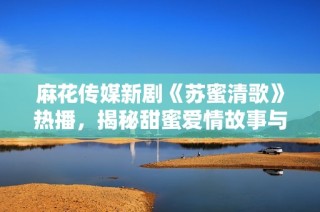 麻花传媒新剧《苏蜜清歌》热播，揭秘甜蜜爱情故事与人生哲理