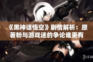 《黑神话悟空》剧情解析：原著粉与游戏迷的争论谁更有道理？