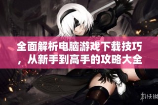全面解析电脑游戏下载技巧，从新手到高手的攻略大全