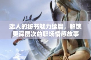 迷人的秘书魅力续篇，解锁更深层次的职场情感故事